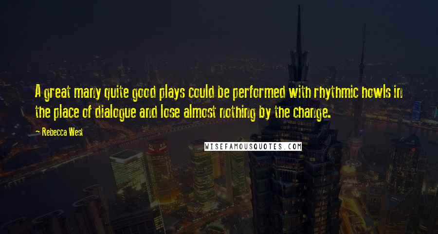 Rebecca West Quotes: A great many quite good plays could be performed with rhythmic howls in the place of dialogue and lose almost nothing by the change.