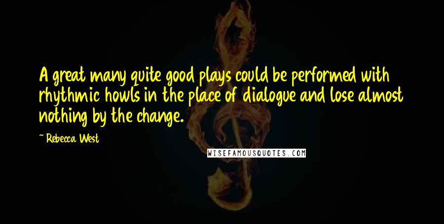 Rebecca West Quotes: A great many quite good plays could be performed with rhythmic howls in the place of dialogue and lose almost nothing by the change.