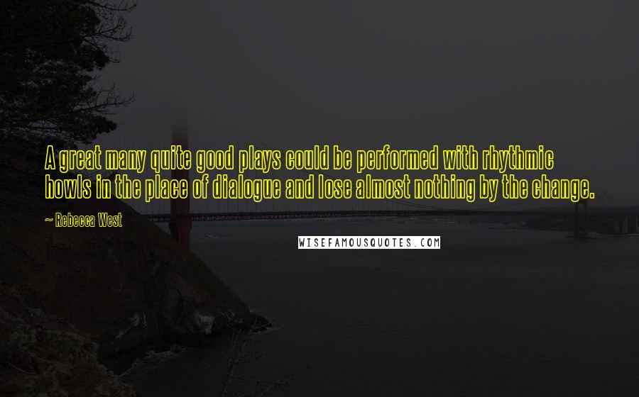 Rebecca West Quotes: A great many quite good plays could be performed with rhythmic howls in the place of dialogue and lose almost nothing by the change.