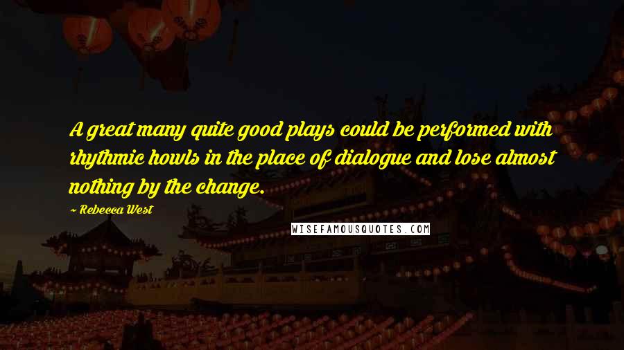Rebecca West Quotes: A great many quite good plays could be performed with rhythmic howls in the place of dialogue and lose almost nothing by the change.
