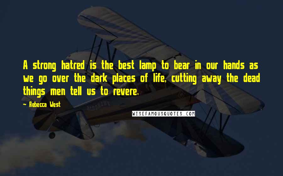 Rebecca West Quotes: A strong hatred is the best lamp to bear in our hands as we go over the dark places of life, cutting away the dead things men tell us to revere.