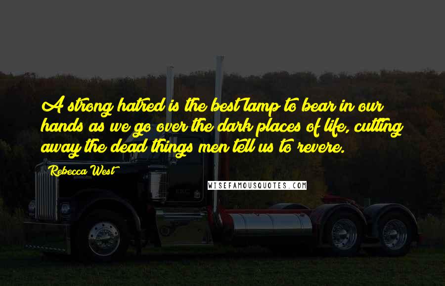 Rebecca West Quotes: A strong hatred is the best lamp to bear in our hands as we go over the dark places of life, cutting away the dead things men tell us to revere.