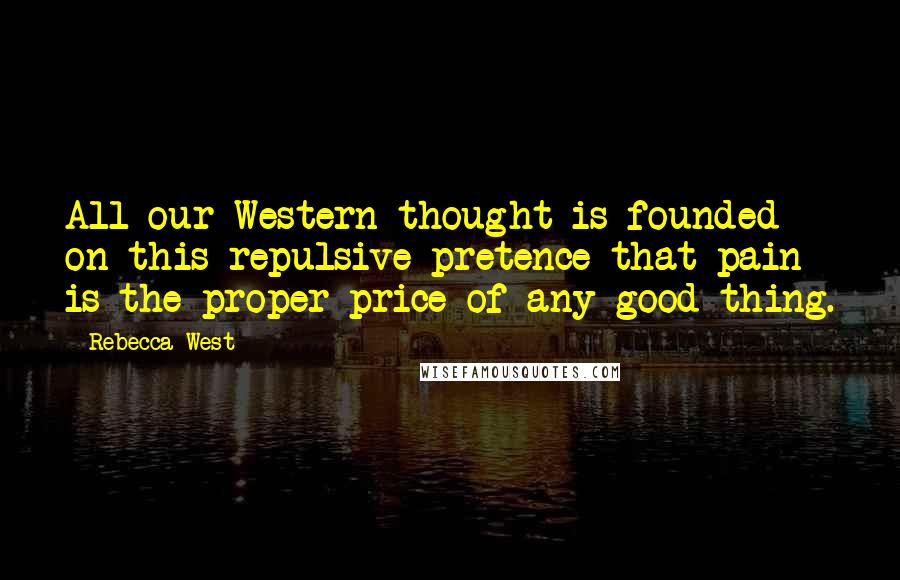 Rebecca West Quotes: All our Western thought is founded on this repulsive pretence that pain is the proper price of any good thing.