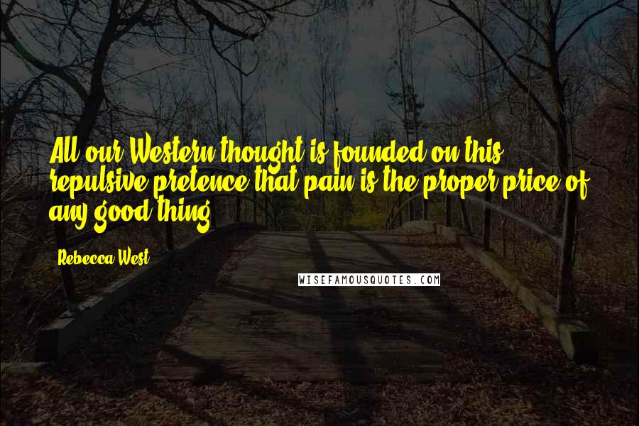 Rebecca West Quotes: All our Western thought is founded on this repulsive pretence that pain is the proper price of any good thing.