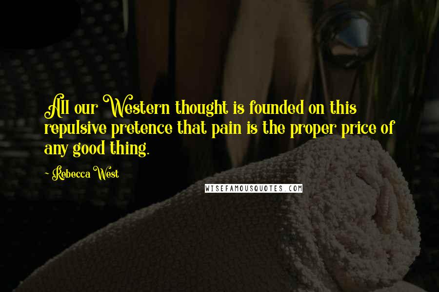 Rebecca West Quotes: All our Western thought is founded on this repulsive pretence that pain is the proper price of any good thing.