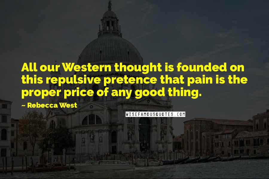 Rebecca West Quotes: All our Western thought is founded on this repulsive pretence that pain is the proper price of any good thing.