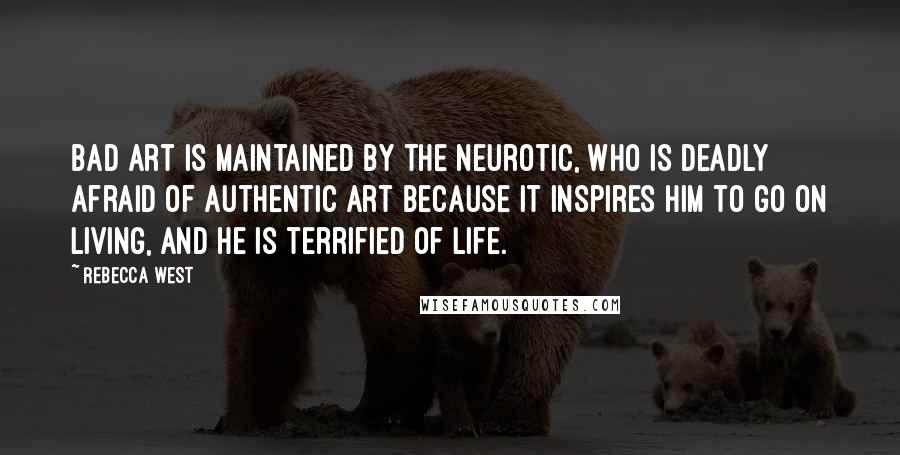 Rebecca West Quotes: Bad art is maintained by the neurotic, who is deadly afraid of authentic art because it inspires him to go on living, and he is terrified of life.