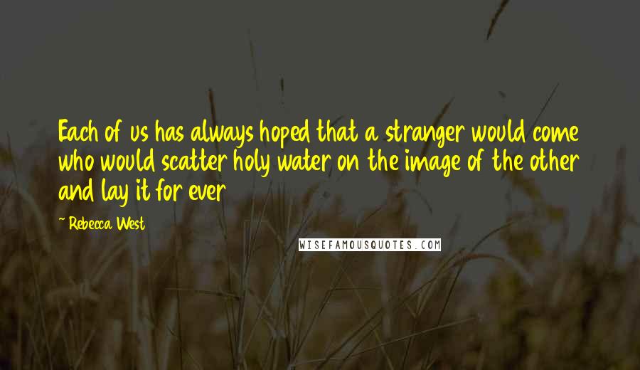 Rebecca West Quotes: Each of us has always hoped that a stranger would come who would scatter holy water on the image of the other and lay it for ever