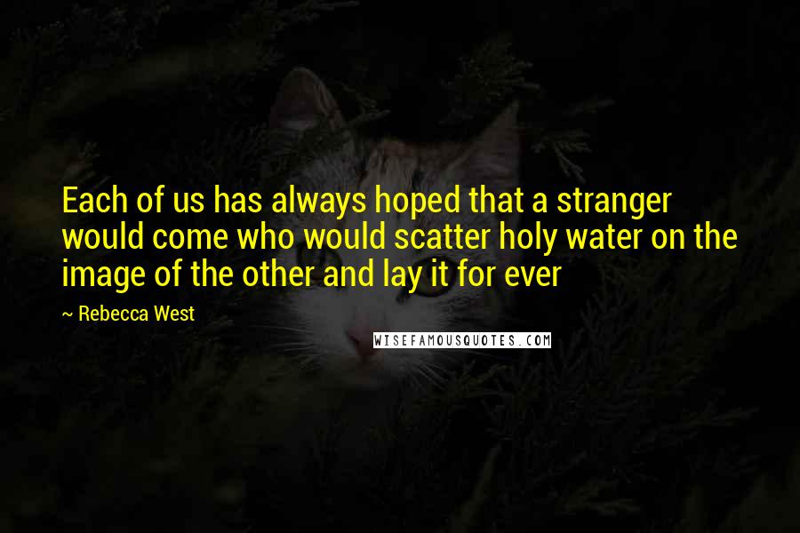 Rebecca West Quotes: Each of us has always hoped that a stranger would come who would scatter holy water on the image of the other and lay it for ever