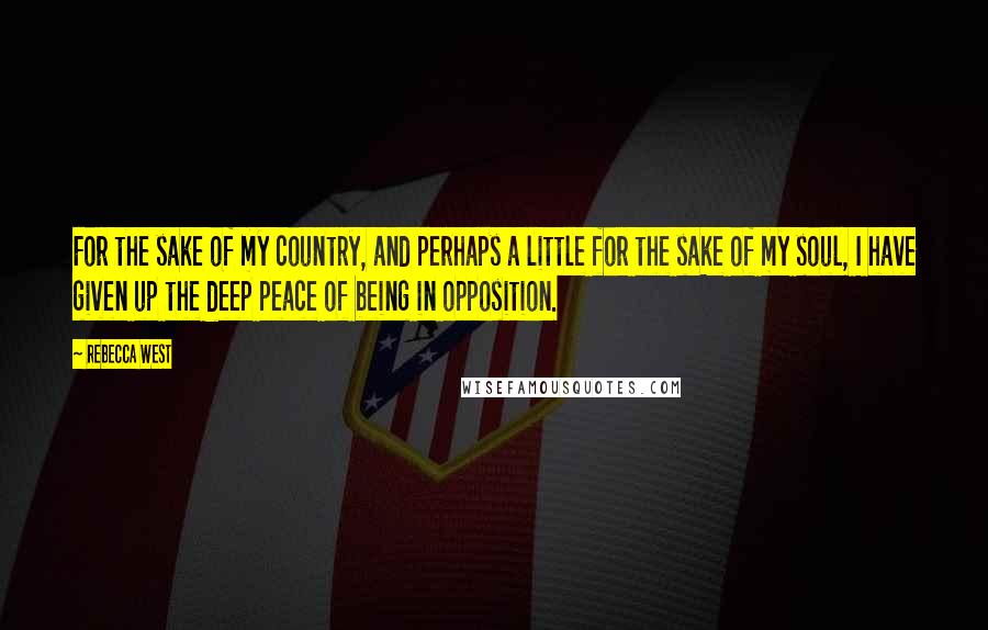 Rebecca West Quotes: For the sake of my country, and perhaps a little for the sake of my soul, I have given up the deep peace of being in opposition.