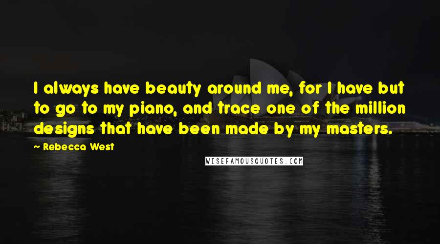 Rebecca West Quotes: I always have beauty around me, for I have but to go to my piano, and trace one of the million designs that have been made by my masters.