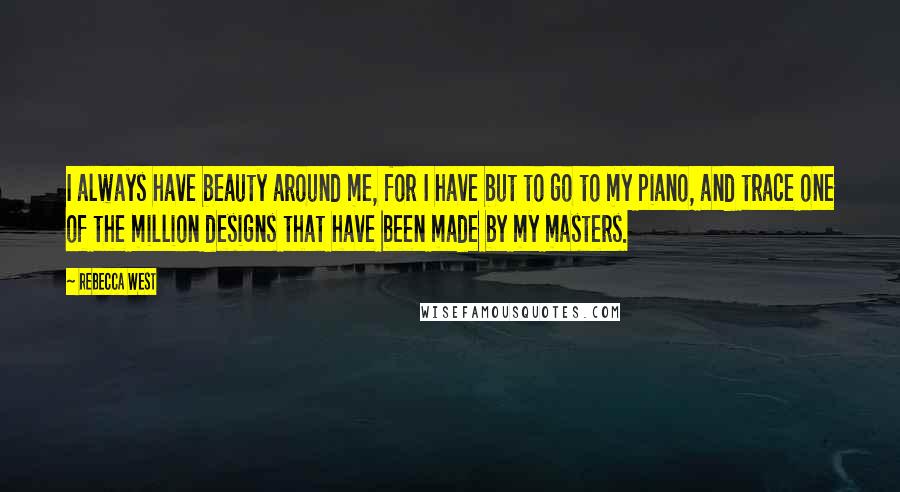 Rebecca West Quotes: I always have beauty around me, for I have but to go to my piano, and trace one of the million designs that have been made by my masters.