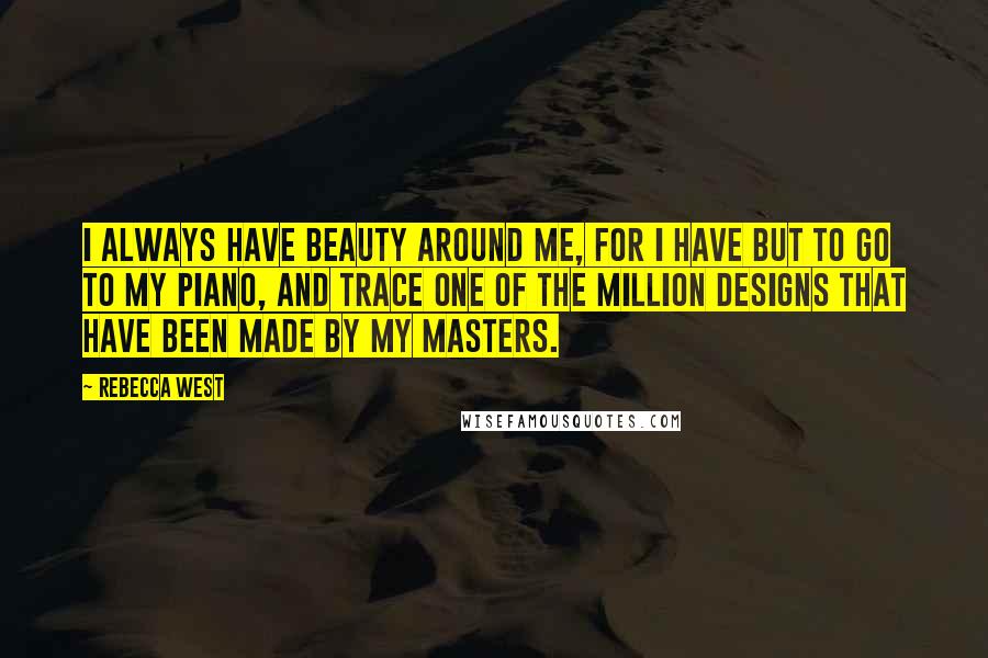Rebecca West Quotes: I always have beauty around me, for I have but to go to my piano, and trace one of the million designs that have been made by my masters.