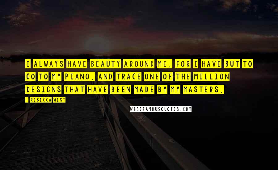 Rebecca West Quotes: I always have beauty around me, for I have but to go to my piano, and trace one of the million designs that have been made by my masters.