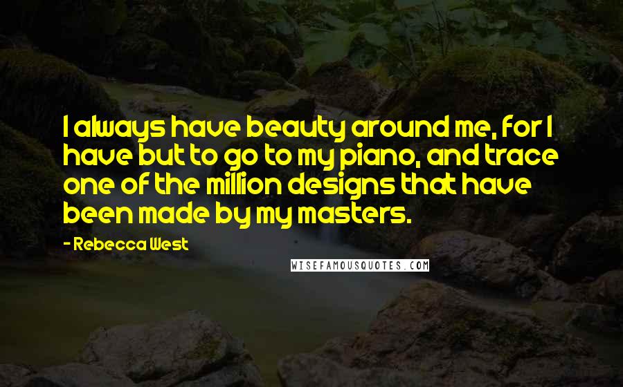 Rebecca West Quotes: I always have beauty around me, for I have but to go to my piano, and trace one of the million designs that have been made by my masters.