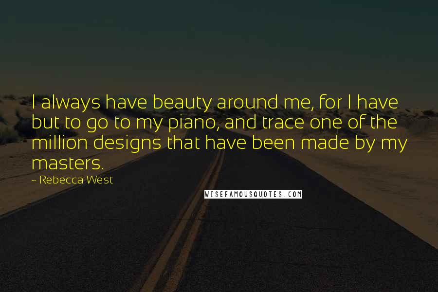 Rebecca West Quotes: I always have beauty around me, for I have but to go to my piano, and trace one of the million designs that have been made by my masters.