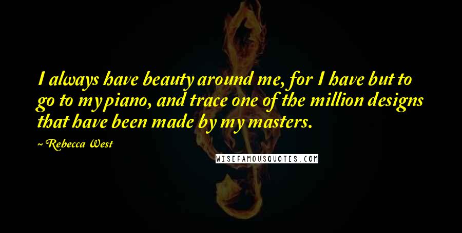 Rebecca West Quotes: I always have beauty around me, for I have but to go to my piano, and trace one of the million designs that have been made by my masters.