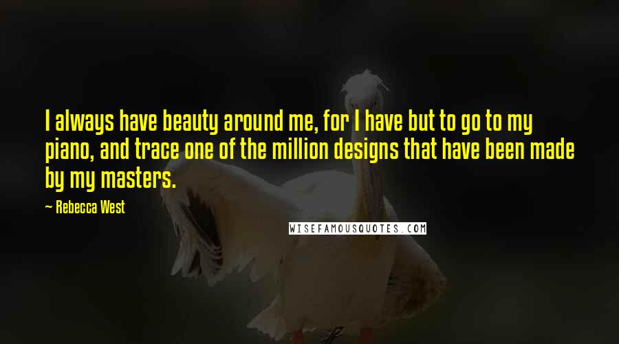 Rebecca West Quotes: I always have beauty around me, for I have but to go to my piano, and trace one of the million designs that have been made by my masters.