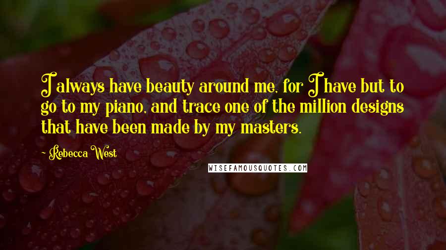 Rebecca West Quotes: I always have beauty around me, for I have but to go to my piano, and trace one of the million designs that have been made by my masters.