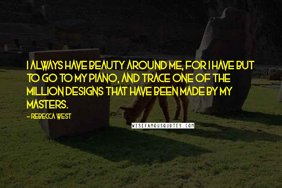 Rebecca West Quotes: I always have beauty around me, for I have but to go to my piano, and trace one of the million designs that have been made by my masters.