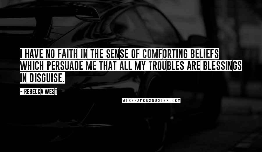 Rebecca West Quotes: I have no faith in the sense of comforting beliefs which persuade me that all my troubles are blessings in disguise.