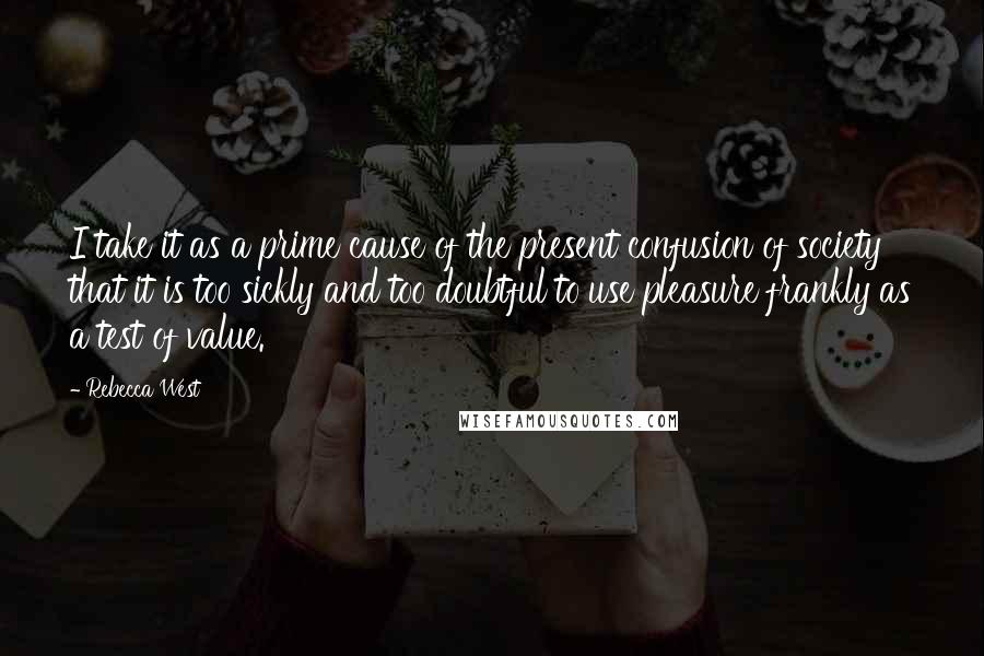 Rebecca West Quotes: I take it as a prime cause of the present confusion of society that it is too sickly and too doubtful to use pleasure frankly as a test of value.