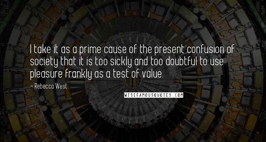 Rebecca West Quotes: I take it as a prime cause of the present confusion of society that it is too sickly and too doubtful to use pleasure frankly as a test of value.