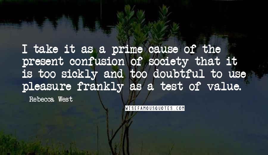 Rebecca West Quotes: I take it as a prime cause of the present confusion of society that it is too sickly and too doubtful to use pleasure frankly as a test of value.