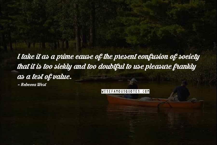 Rebecca West Quotes: I take it as a prime cause of the present confusion of society that it is too sickly and too doubtful to use pleasure frankly as a test of value.