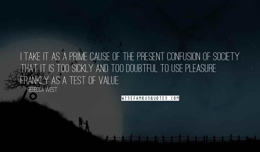 Rebecca West Quotes: I take it as a prime cause of the present confusion of society that it is too sickly and too doubtful to use pleasure frankly as a test of value.