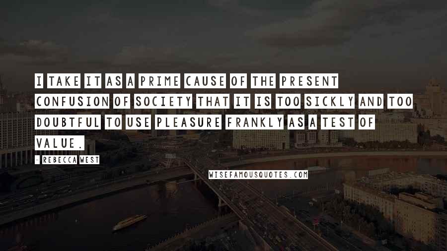 Rebecca West Quotes: I take it as a prime cause of the present confusion of society that it is too sickly and too doubtful to use pleasure frankly as a test of value.