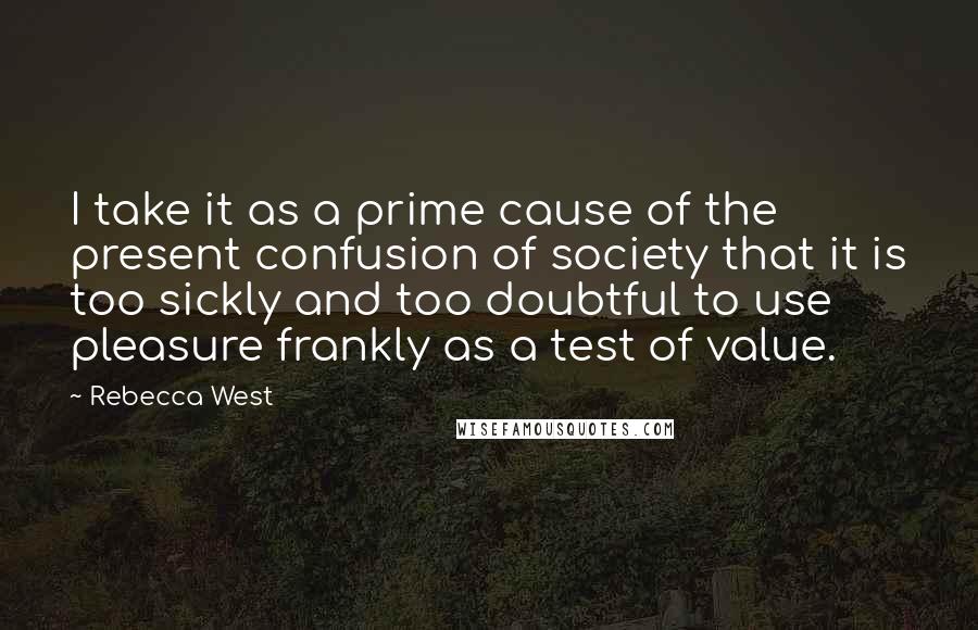 Rebecca West Quotes: I take it as a prime cause of the present confusion of society that it is too sickly and too doubtful to use pleasure frankly as a test of value.