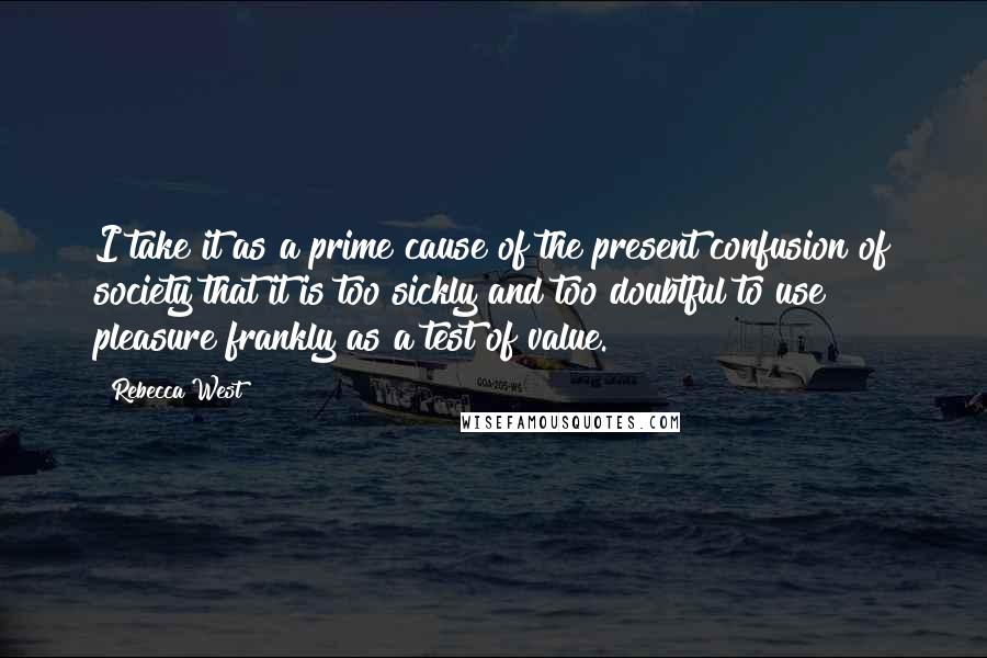 Rebecca West Quotes: I take it as a prime cause of the present confusion of society that it is too sickly and too doubtful to use pleasure frankly as a test of value.