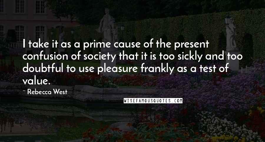 Rebecca West Quotes: I take it as a prime cause of the present confusion of society that it is too sickly and too doubtful to use pleasure frankly as a test of value.