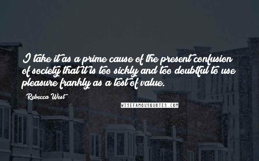 Rebecca West Quotes: I take it as a prime cause of the present confusion of society that it is too sickly and too doubtful to use pleasure frankly as a test of value.
