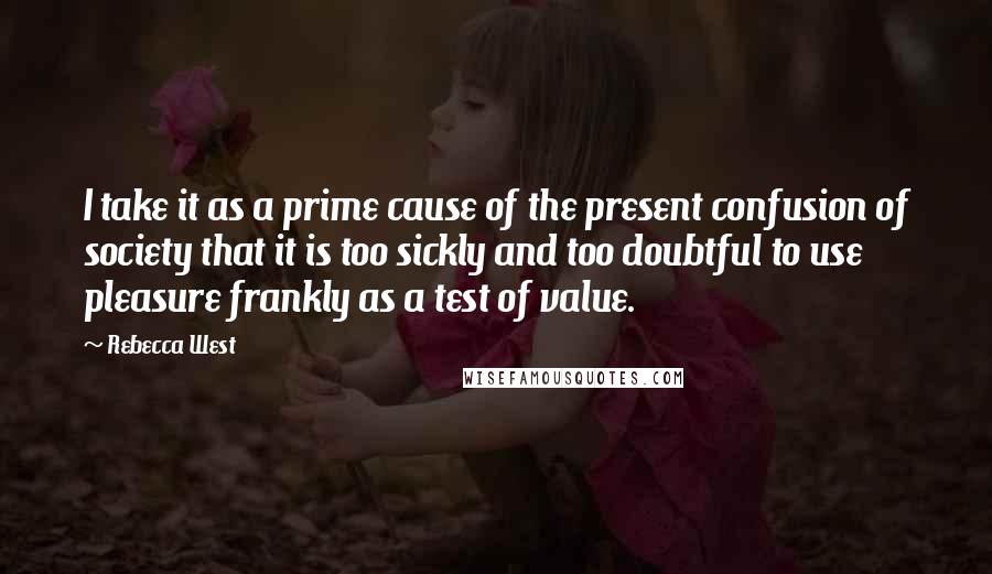 Rebecca West Quotes: I take it as a prime cause of the present confusion of society that it is too sickly and too doubtful to use pleasure frankly as a test of value.