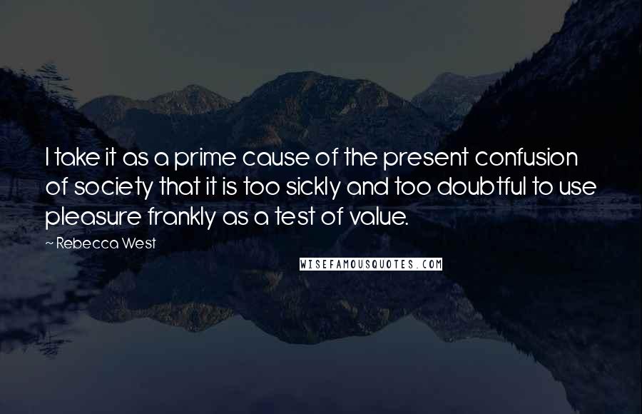 Rebecca West Quotes: I take it as a prime cause of the present confusion of society that it is too sickly and too doubtful to use pleasure frankly as a test of value.