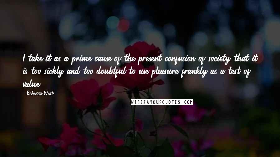 Rebecca West Quotes: I take it as a prime cause of the present confusion of society that it is too sickly and too doubtful to use pleasure frankly as a test of value.