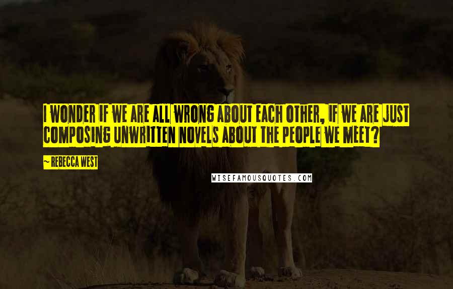 Rebecca West Quotes: I wonder if we are all wrong about each other, if we are just composing unwritten novels about the people we meet?