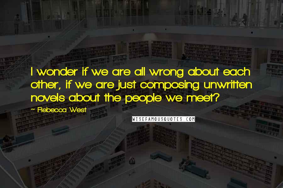Rebecca West Quotes: I wonder if we are all wrong about each other, if we are just composing unwritten novels about the people we meet?