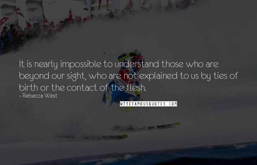 Rebecca West Quotes: It is nearly impossible to understand those who are beyond our sight, who are not explained to us by ties of birth or the contact of the flesh.