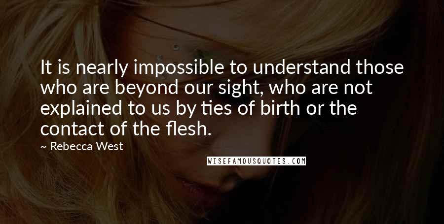 Rebecca West Quotes: It is nearly impossible to understand those who are beyond our sight, who are not explained to us by ties of birth or the contact of the flesh.