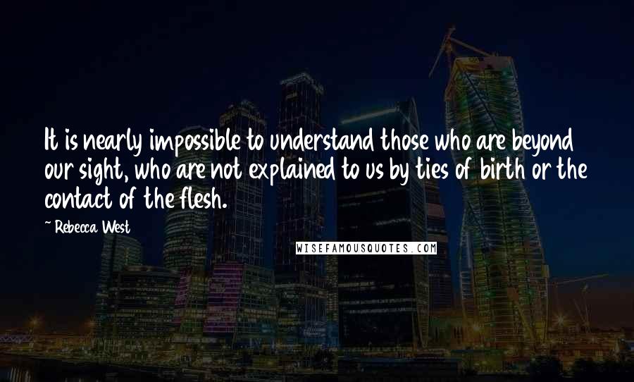 Rebecca West Quotes: It is nearly impossible to understand those who are beyond our sight, who are not explained to us by ties of birth or the contact of the flesh.