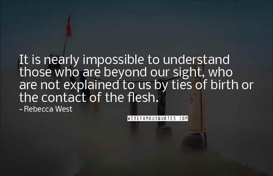 Rebecca West Quotes: It is nearly impossible to understand those who are beyond our sight, who are not explained to us by ties of birth or the contact of the flesh.