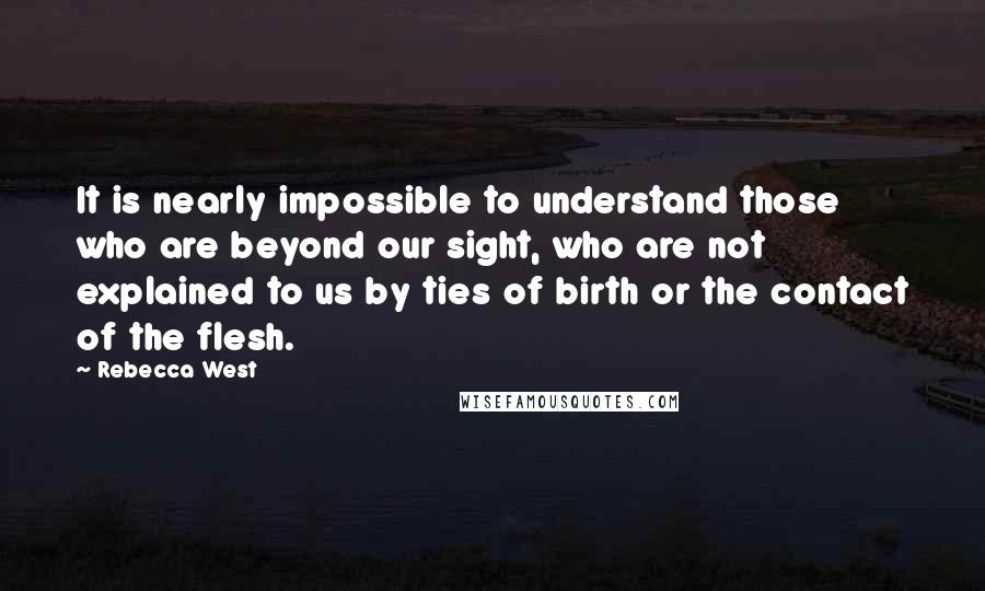 Rebecca West Quotes: It is nearly impossible to understand those who are beyond our sight, who are not explained to us by ties of birth or the contact of the flesh.