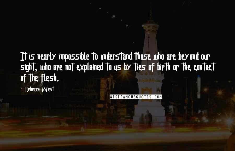 Rebecca West Quotes: It is nearly impossible to understand those who are beyond our sight, who are not explained to us by ties of birth or the contact of the flesh.