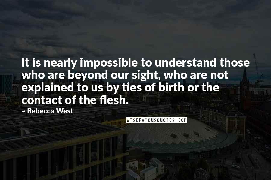 Rebecca West Quotes: It is nearly impossible to understand those who are beyond our sight, who are not explained to us by ties of birth or the contact of the flesh.