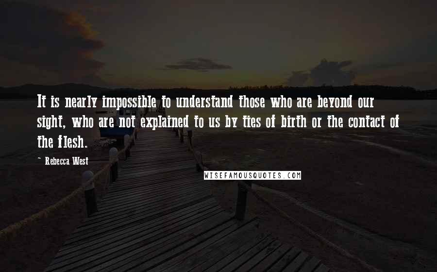 Rebecca West Quotes: It is nearly impossible to understand those who are beyond our sight, who are not explained to us by ties of birth or the contact of the flesh.