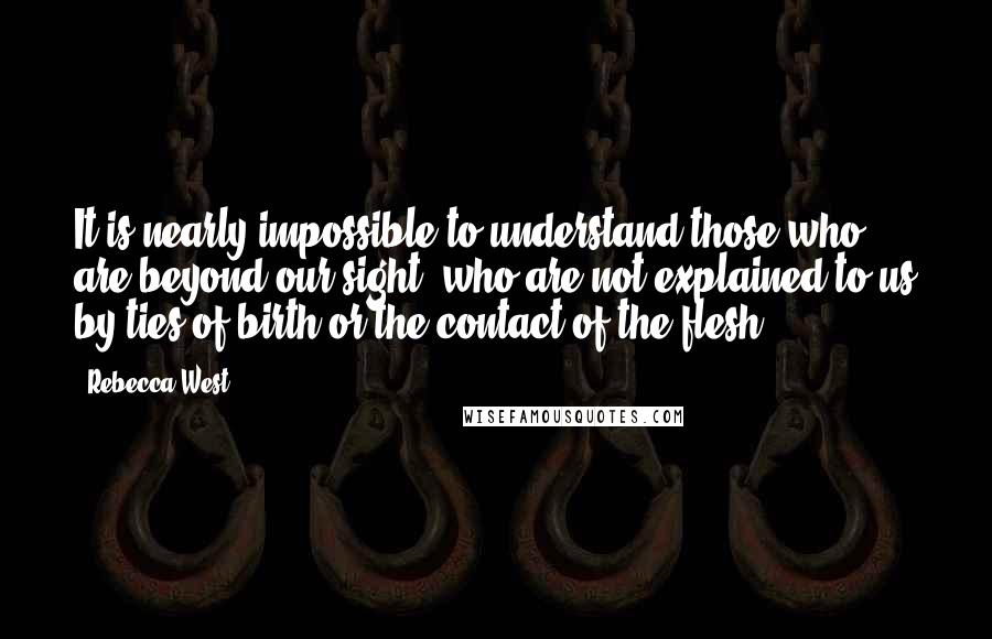 Rebecca West Quotes: It is nearly impossible to understand those who are beyond our sight, who are not explained to us by ties of birth or the contact of the flesh.