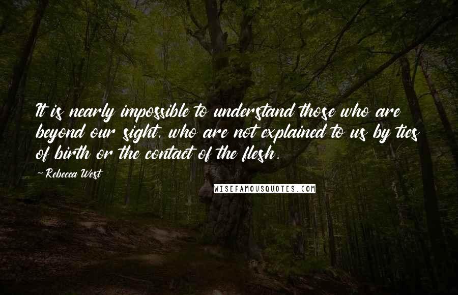 Rebecca West Quotes: It is nearly impossible to understand those who are beyond our sight, who are not explained to us by ties of birth or the contact of the flesh.